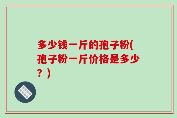 多少钱一斤的孢子粉(孢子粉一斤价格是多少?)-第1张图片-破壁灵芝孢子粉研究指南 多少钱一斤的孢子粉(孢子粉一斤价格是多少?)-第1张图片-破壁灵芝孢子粉研究指南