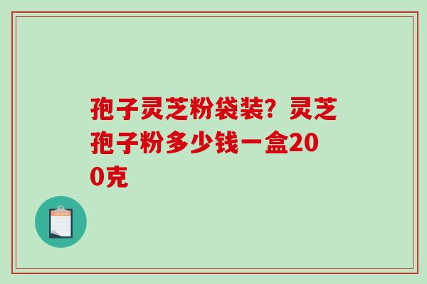 孢子灵芝粉袋装？灵芝孢子粉多少钱一盒200克-第1张图片-破壁灵芝孢子粉研究指南