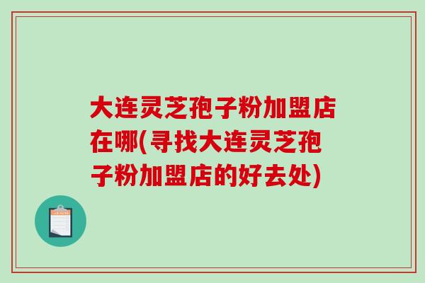 大连灵芝孢子粉加盟店在哪(寻找大连灵芝孢子粉加盟店的好去处)-第1张图片-破壁灵芝孢子粉研究指南