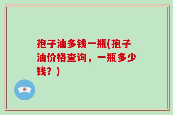 孢子油多钱一瓶(孢子油价格查询,一瓶多少钱?)-第1张图片-破壁灵芝孢子粉研究指南 孢子油多钱一瓶(孢子油价格查询,一瓶多少钱?)-第1张图片-破壁灵芝孢子粉研究指南