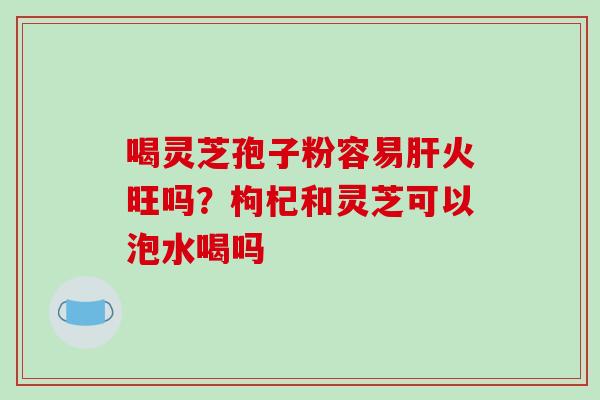 喝灵芝孢子粉容易肝火旺吗?枸杞和灵芝可以泡水喝吗-第1张图片-破壁灵芝孢子粉研究指南 喝灵芝孢子粉容易肝火旺吗?枸杞和灵芝可以泡水喝吗-第1张图片-破壁灵芝孢子粉研究指南