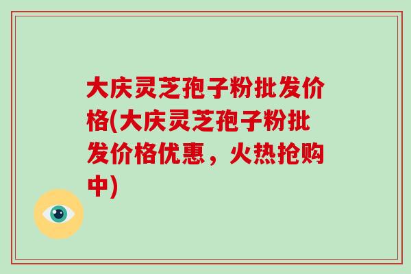 大庆灵芝孢子粉批发价格(大庆灵芝孢子粉批发价格优惠,火热抢购中)-第1张图片-破壁灵芝孢子粉研究指南 大庆灵芝孢子粉批发价格(大庆灵芝孢子粉批发价格优惠,火热抢购中)-第1张图片-破壁灵芝孢子粉研究指南