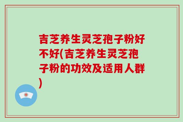 吉芝养生灵芝孢子粉好不好(吉芝养生灵芝孢子粉的功效及适用人群)-第1张图片-破壁灵芝孢子粉研究指南 吉芝养生灵芝孢子粉好不好(吉芝养生灵芝孢子粉的功效及适用人群)-第1张图片-破壁灵芝孢子粉研究指南