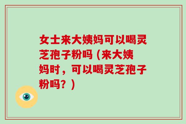女士来大姨妈可以喝灵芝孢子粉吗 (来大姨妈时,可以喝灵芝孢子粉吗?)-第1张图片-破壁灵芝孢子粉研究指南 女士来大姨妈可以喝灵芝孢子粉吗 (来大姨妈时,可以喝灵芝孢子粉吗?)-第1张图片-破壁灵芝孢子粉研究指南