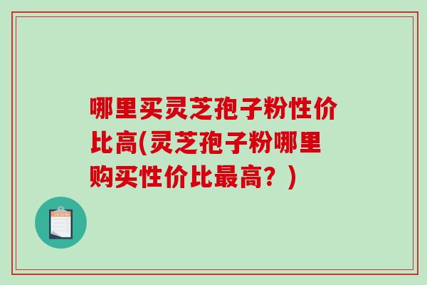 哪里买灵芝孢子粉性价比高(灵芝孢子粉哪里购买性价比最高?)-第1张图片-破壁灵芝孢子粉研究指南 哪里买灵芝孢子粉性价比高(灵芝孢子粉哪里购买性价比最高?)-第1张图片-破壁灵芝孢子粉研究指南