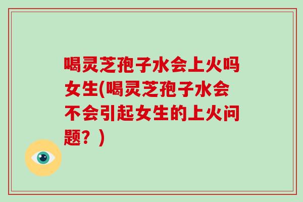 喝灵芝孢子水会上火吗女生(喝灵芝孢子水会不会引起女生的上火问题?)-第1张图片-破壁灵芝孢子粉研究指南 喝灵芝孢子水会上火吗女生(喝灵芝孢子水会不会引起女生的上火问题?)-第1张图片-破壁灵芝孢子粉研究指南