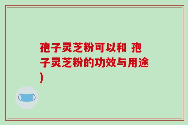 孢子灵芝粉可以和 孢子灵芝粉的功效与用途)-第1张图片-破壁灵芝孢子粉研究指南