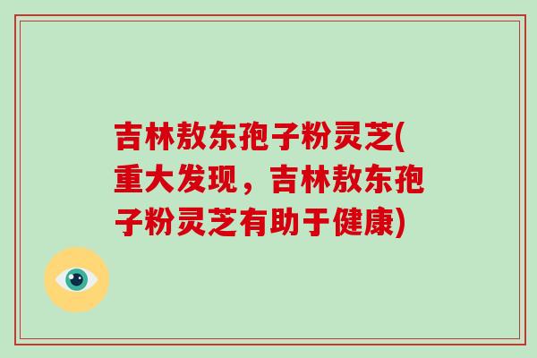 吉林敖东孢子粉灵芝(重大发现,吉林敖东孢子粉灵芝有助于健康)-第1张图片-破壁灵芝孢子粉研究指南 吉林敖东孢子粉灵芝(重大发现,吉林敖东孢子粉灵芝有助于健康)-第1张图片-破壁灵芝孢子粉研究指南
