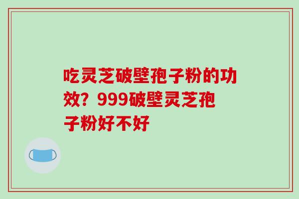 吃灵芝破壁孢子粉的功效？999破壁灵芝孢子粉好不好-第1张图片-破壁灵芝孢子粉研究指南