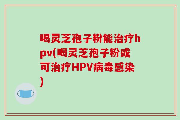 喝灵芝孢子粉能治疗hpv(喝灵芝孢子粉或可治疗HPV病毒感染)-第1张图片-破壁灵芝孢子粉研究指南 喝灵芝孢子粉能治疗hpv(喝灵芝孢子粉或可治疗HPV病毒感染)-第1张图片-破壁灵芝孢子粉研究指南