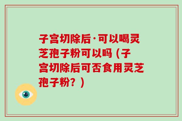 子宫切除后·可以喝灵芝孢子粉可以吗 (子宫切除后可否食用灵芝孢子粉?)-第1张图片-破壁灵芝孢子粉研究指南 子宫切除后·可以喝灵芝孢子粉可以吗 (子宫切除后可否食用灵芝孢子粉?)-第1张图片-破壁灵芝孢子粉研究指南