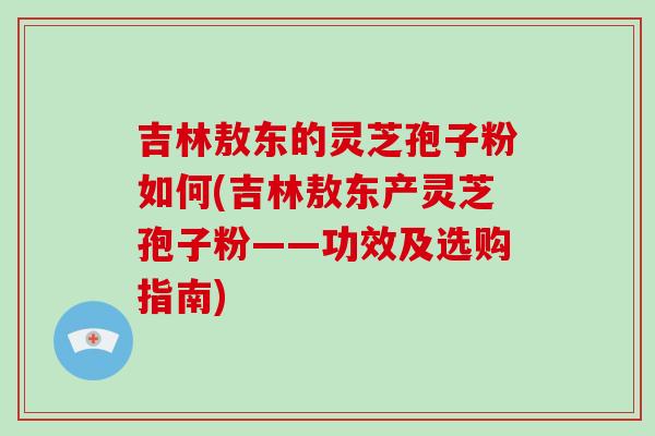 吉林敖东的灵芝孢子粉如何(吉林敖东产灵芝孢子粉——功效及选购指南)-第1张图片-破壁灵芝孢子粉研究指南 吉林敖东的灵芝孢子粉如何(吉林敖东产灵芝孢子粉——功效及选购指南)-第1张图片-破壁灵芝孢子粉研究指南