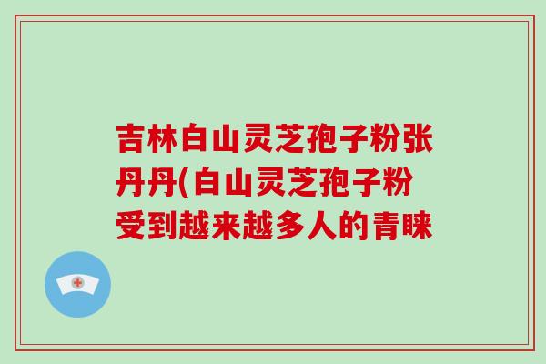 吉林白山灵芝孢子粉张丹丹(白山灵芝孢子粉受到越来越多人的青睐-第1张图片-破壁灵芝孢子粉研究指南