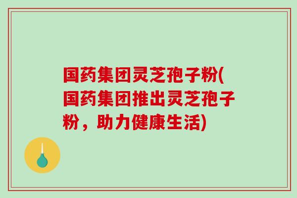 国药集团灵芝孢子粉(国药集团推出灵芝孢子粉,助力健康生活)-第1张图片-破壁灵芝孢子粉研究指南 国药集团灵芝孢子粉(国药集团推出灵芝孢子粉,助力健康生活)-第1张图片-破壁灵芝孢子粉研究指南