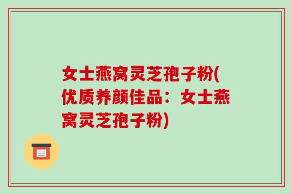 女士燕窝灵芝孢子粉(优质养颜佳品:女士燕窝灵芝孢子粉)-第1张图片-破壁灵芝孢子粉研究指南 女士燕窝灵芝孢子粉(优质养颜佳品:女士燕窝灵芝孢子粉)-第1张图片-破壁灵芝孢子粉研究指南