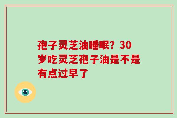 孢子灵芝油睡眠?30岁吃灵芝孢子油是不是有点过早了-第1张图片-破壁灵芝孢子粉研究指南 孢子灵芝油睡眠?30岁吃灵芝孢子油是不是有点过早了-第1张图片-破壁灵芝孢子粉研究指南