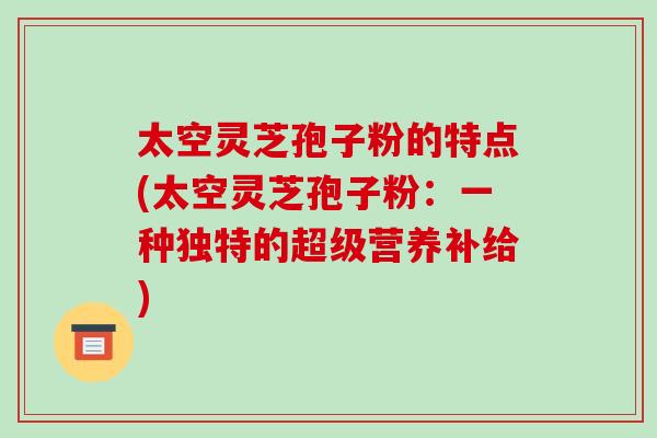 太空灵芝孢子粉的特点(太空灵芝孢子粉:一种独特的超级营养补给)-第1张图片-破壁灵芝孢子粉研究指南 太空灵芝孢子粉的特点(太空灵芝孢子粉:一种独特的超级营养补给)-第1张图片-破壁灵芝孢子粉研究指南