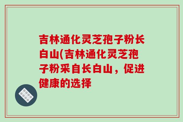 吉林通化灵芝孢子粉长白山(吉林通化灵芝孢子粉采自长白山，促进健康的选择-第1张图片-破壁灵芝孢子粉研究指南