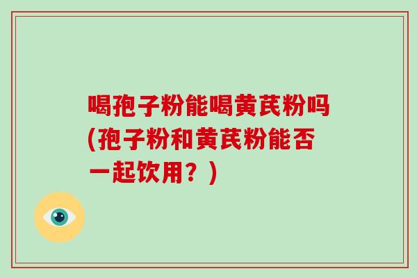 喝孢子粉能喝黄芪粉吗(孢子粉和黄芪粉能否一起饮用?)-第1张图片-破壁灵芝孢子粉研究指南 喝孢子粉能喝黄芪粉吗(孢子粉和黄芪粉能否一起饮用?)-第1张图片-破壁灵芝孢子粉研究指南