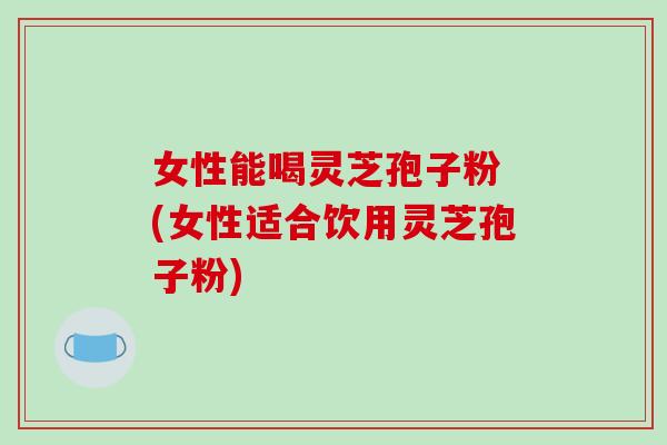 女性能喝灵芝孢子粉 (女性适合饮用灵芝孢子粉)-第1张图片-破壁灵芝孢子粉研究指南 女性能喝灵芝孢子粉 (女性适合饮用灵芝孢子粉)-第1张图片-破壁灵芝孢子粉研究指南