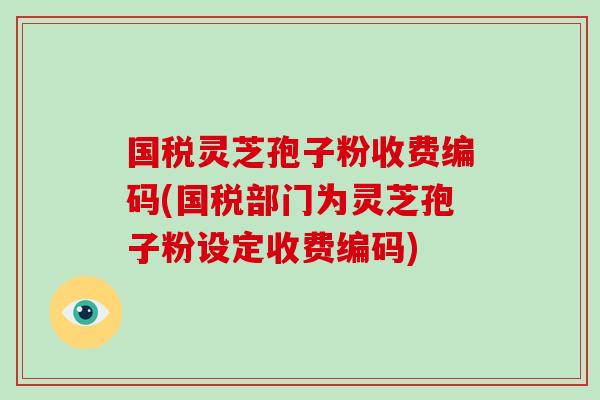 国税灵芝孢子粉收费编码(国税部门为灵芝孢子粉设定收费编码)-第1张图片-破壁灵芝孢子粉研究指南 国税灵芝孢子粉收费编码(国税部门为灵芝孢子粉设定收费编码)-第1张图片-破壁灵芝孢子粉研究指南
