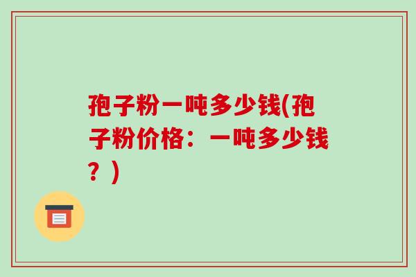 孢子粉一吨多少钱(孢子粉价格:一吨多少钱?)-第1张图片-破壁灵芝孢子粉研究指南 孢子粉一吨多少钱(孢子粉价格:一吨多少钱?)-第1张图片-破壁灵芝孢子粉研究指南