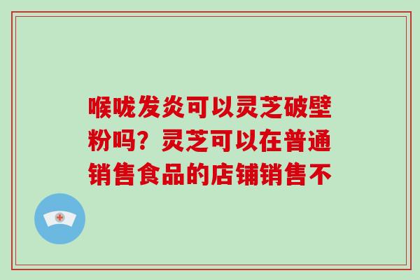 喉咙发炎可以灵芝破壁粉吗?灵芝可以在普通销售食品的店铺销售不-第1张图片-破壁灵芝孢子粉研究指南 喉咙发炎可以灵芝破壁粉吗?灵芝可以在普通销售食品的店铺销售不-第1张图片-破壁灵芝孢子粉研究指南