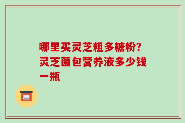 哪里买灵芝粗多糖粉？灵芝菌包营养液多少钱一瓶-第1张图片-破壁灵芝孢子粉研究指南