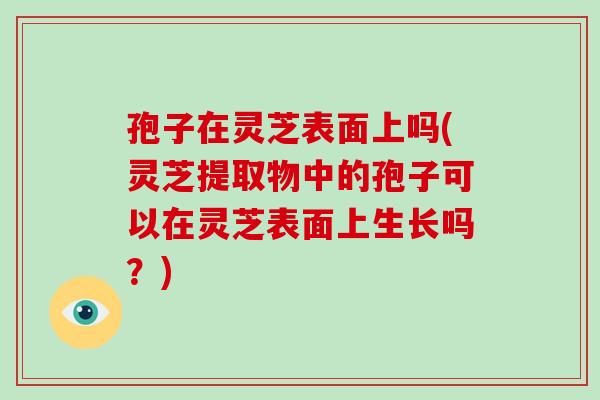 孢子在灵芝表面上吗(灵芝提取物中的孢子可以在灵芝表面上生长吗?)-第1张图片-破壁灵芝孢子粉研究指南 孢子在灵芝表面上吗(灵芝提取物中的孢子可以在灵芝表面上生长吗?)-第1张图片-破壁灵芝孢子粉研究指南