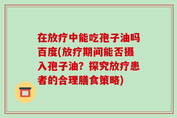 在放疗中能吃孢子油吗百度(放疗期间能否摄入孢子油?探究放疗患者的合理膳食策略)-第1张图片-破壁灵芝孢子粉研究指南 在放疗中能吃孢子油吗百度(放疗期间能否摄入孢子油?探究放疗患者的合理膳食策略)-第1张图片-破壁灵芝孢子粉研究指南