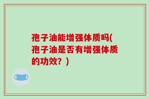 孢子油能增强体质吗(孢子油是否有增强体质的功效?)-第1张图片-破壁灵芝孢子粉研究指南 孢子油能增强体质吗(孢子油是否有增强体质的功效?)-第1张图片-破壁灵芝孢子粉研究指南