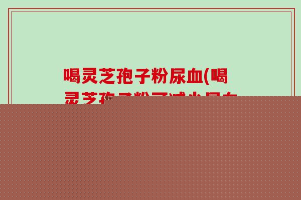 喝灵芝孢子粉尿血(喝灵芝孢子粉可减少尿血?!)-第1张图片-破壁灵芝孢子粉研究指南 喝灵芝孢子粉尿血(喝灵芝孢子粉可减少尿血?!)-第1张图片-破壁灵芝孢子粉研究指南