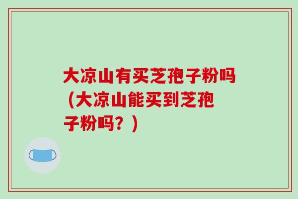 大凉山有买芝孢子粉吗 (大凉山能买到芝孢子粉吗?)-第1张图片-破壁灵芝孢子粉研究指南 大凉山有买芝孢子粉吗 (大凉山能买到芝孢子粉吗?)-第1张图片-破壁灵芝孢子粉研究指南