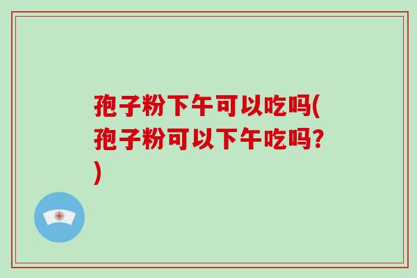 孢子粉下午可以吃吗(孢子粉可以下午吃吗?)-第1张图片-破壁灵芝孢子粉研究指南 孢子粉下午可以吃吗(孢子粉可以下午吃吗?)-第1张图片-破壁灵芝孢子粉研究指南