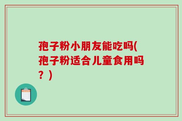 孢子粉小朋友能吃吗(孢子粉适合儿童食用吗?)-第1张图片-破壁灵芝孢子粉研究指南 孢子粉小朋友能吃吗(孢子粉适合儿童食用吗?)-第1张图片-破壁灵芝孢子粉研究指南