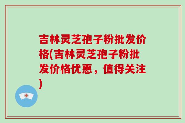 吉林灵芝孢子粉批发价格(吉林灵芝孢子粉批发价格优惠,值得关注)-第1张图片-破壁灵芝孢子粉研究指南 吉林灵芝孢子粉批发价格(吉林灵芝孢子粉批发价格优惠,值得关注)-第1张图片-破壁灵芝孢子粉研究指南
