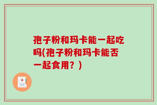 孢子粉和玛卡能一起吃吗(孢子粉和玛卡能否一起食用?)-第1张图片-破壁灵芝孢子粉研究指南 孢子粉和玛卡能一起吃吗(孢子粉和玛卡能否一起食用?)-第1张图片-破壁灵芝孢子粉研究指南