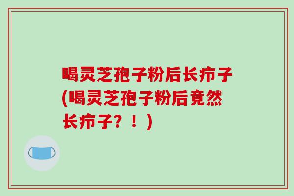 喝灵芝孢子粉后长疖子(喝灵芝孢子粉后竟然长疖子?!)-第1张图片-破壁灵芝孢子粉研究指南 喝灵芝孢子粉后长疖子(喝灵芝孢子粉后竟然长疖子?!)-第1张图片-破壁灵芝孢子粉研究指南