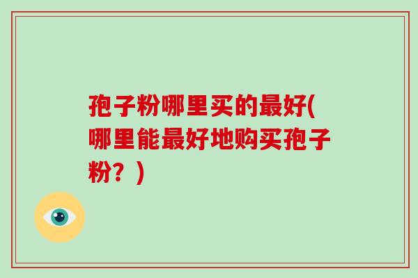 孢子粉哪里买的最好(哪里能最好地购买孢子粉？)-第1张图片-破壁灵芝孢子粉研究指南