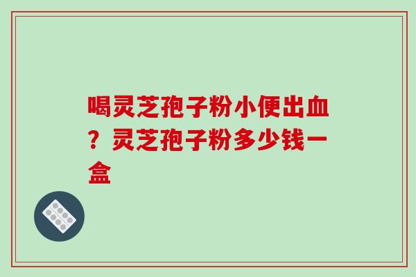 喝灵芝孢子粉小便出血？灵芝孢子粉多少钱一盒-第1张图片-破壁灵芝孢子粉研究指南