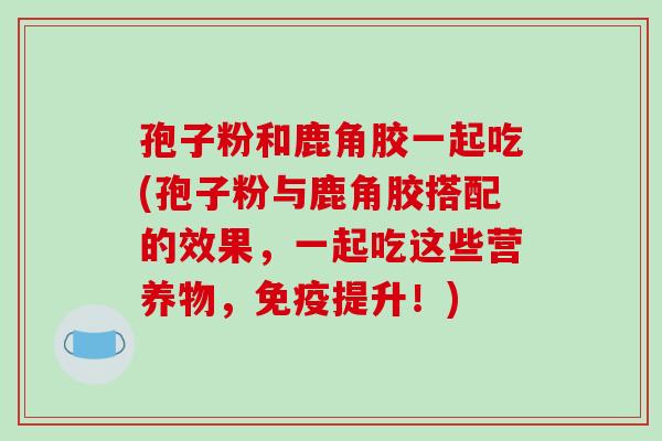孢子粉和鹿角胶一起吃(孢子粉与鹿角胶搭配的效果,一起吃这些营养物,免疫提升!)-第1张图片-破壁灵芝孢子粉研究指南 孢子粉和鹿角胶一起吃(孢子粉与鹿角胶搭配的效果,一起吃这些营养物,免疫提升!)-第1张图片-破壁灵芝孢子粉研究指南