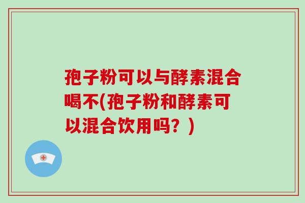 孢子粉可以与酵素混合喝不(孢子粉和酵素可以混合饮用吗？)-第1张图片-破壁灵芝孢子粉研究指南