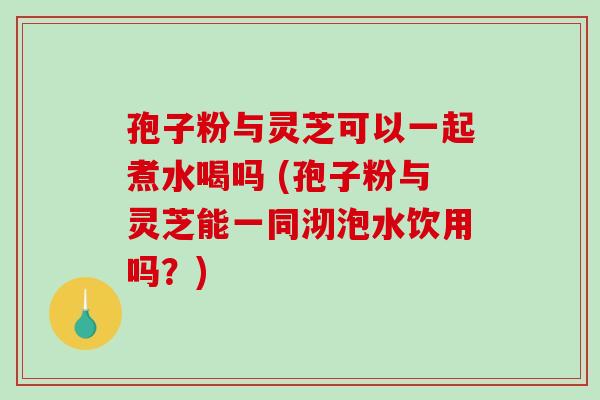 孢子粉与灵芝可以一起煮水喝吗 (孢子粉与灵芝能一同沏泡水饮用吗?)-第1张图片-破壁灵芝孢子粉研究指南 孢子粉与灵芝可以一起煮水喝吗 (孢子粉与灵芝能一同沏泡水饮用吗?)-第1张图片-破壁灵芝孢子粉研究指南