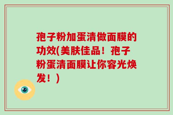孢子粉加蛋清做面膜的功效(美肤佳品！孢子粉蛋清面膜让你容光焕发！)-第1张图片-破壁灵芝孢子粉研究指南