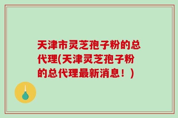天津市灵芝孢子粉的总代理(天津灵芝孢子粉的总代理最新消息！)-第1张图片-破壁灵芝孢子粉研究指南