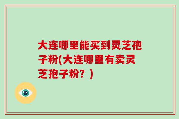 大连哪里能买到灵芝孢子粉(大连哪里有卖灵芝孢子粉?)-第1张图片-破壁灵芝孢子粉研究指南 大连哪里能买到灵芝孢子粉(大连哪里有卖灵芝孢子粉?)-第1张图片-破壁灵芝孢子粉研究指南