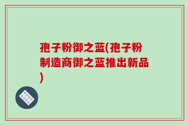孢子粉御之蓝(孢子粉制造商御之蓝推出新品)-第1张图片-破壁灵芝孢子粉研究指南