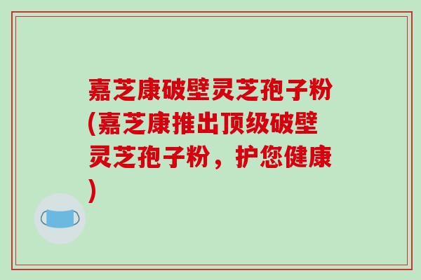 嘉芝康破壁灵芝孢子粉(嘉芝康推出顶级破壁灵芝孢子粉,护您健康)-第1张图片-破壁灵芝孢子粉研究指南 嘉芝康破壁灵芝孢子粉(嘉芝康推出顶级破壁灵芝孢子粉,护您健康)-第1张图片-破壁灵芝孢子粉研究指南