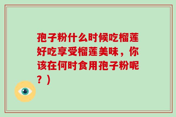 孢子粉什么时候吃榴莲好吃享受榴莲美味,你该在何时食用孢子粉呢?)-第1张图片-破壁灵芝孢子粉研究指南 孢子粉什么时候吃榴莲好吃享受榴莲美味,你该在何时食用孢子粉呢?)-第1张图片-破壁灵芝孢子粉研究指南