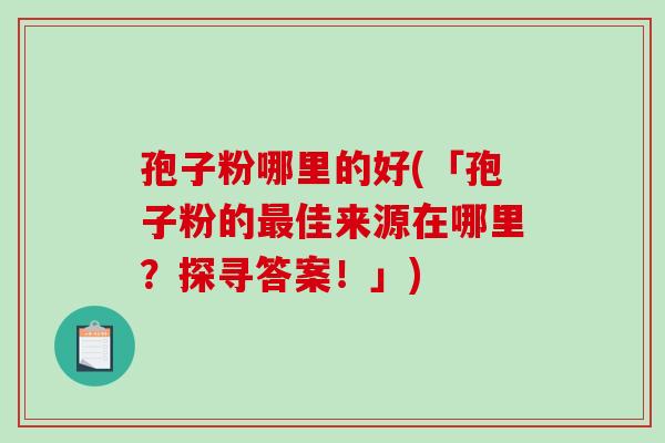 孢子粉哪里的好(「孢子粉的最佳来源在哪里？探寻答案！」)-第1张图片-破壁灵芝孢子粉研究指南